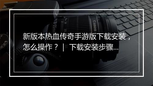 新版本热血传奇手游版下载安装，怎么操作？｜ 下载安装步骤详解