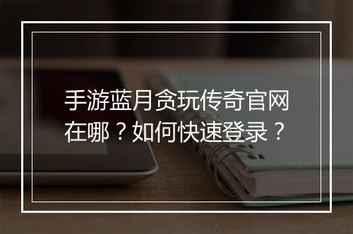 手游蓝月贪玩传奇官网在哪？如何快速登录？