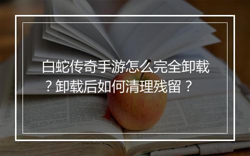白蛇传奇手游怎么完全卸载？卸载后如何清理残留？