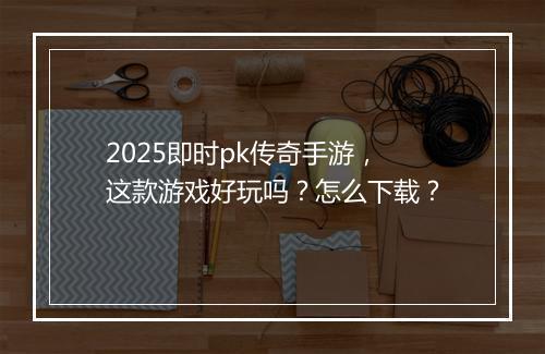 2025即时pk传奇手游，这款游戏好玩吗？怎么下载？