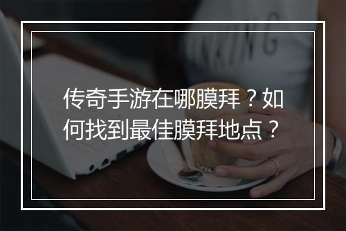 传奇手游在哪膜拜？如何找到最佳膜拜地点？