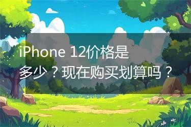 iPhone 12价格是多少？现在购买划算吗？