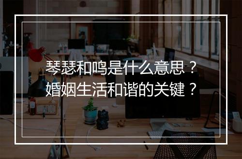 琴瑟和鸣是什么意思？婚姻生活和谐的关键？