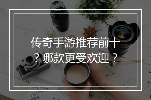 传奇手游推荐前十？哪款更受欢迎？