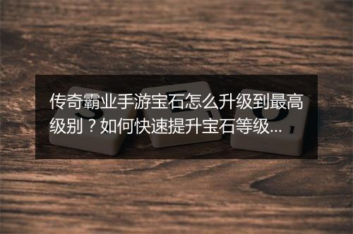 传奇霸业手游宝石怎么升级到最高级别？如何快速提升宝石等级？