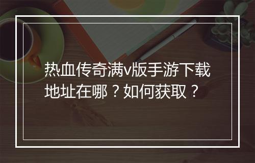 热血传奇满v版手游下载地址在哪？如何获取？