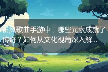 古风歌曲手游中，哪些元素成就了传奇？如何从文化视角深入解读？