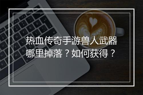 热血传奇手游兽人武器哪里掉落？如何获得？