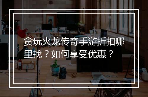 贪玩火龙传奇手游折扣哪里找？如何享受优惠？