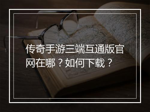 传奇手游三端互通版官网在哪？如何下载？