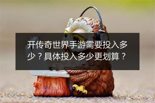 开传奇世界手游需要投入多少？具体投入多少更划算？