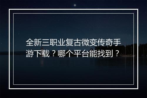 全新三职业复古微变传奇手游下载？哪个平台能找到？