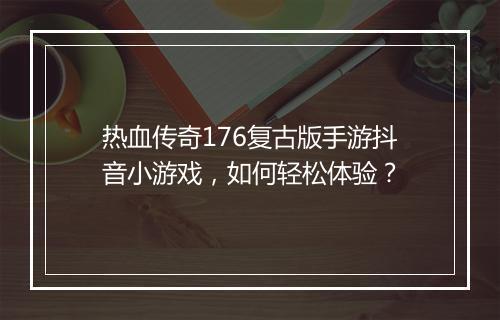 热血传奇176复古版手游抖音小游戏，如何轻松体验？