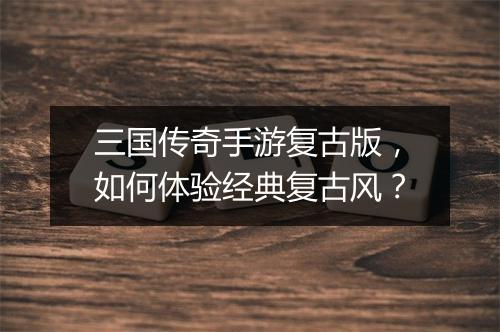 三国传奇手游复古版，如何体验经典复古风？