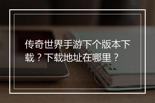 传奇世界手游下个版本下载？下载地址在哪里？