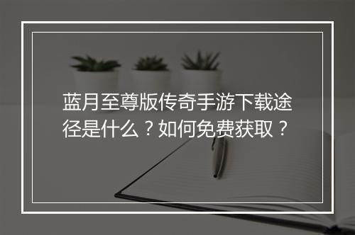 蓝月至尊版传奇手游下载途径是什么？如何免费获取？