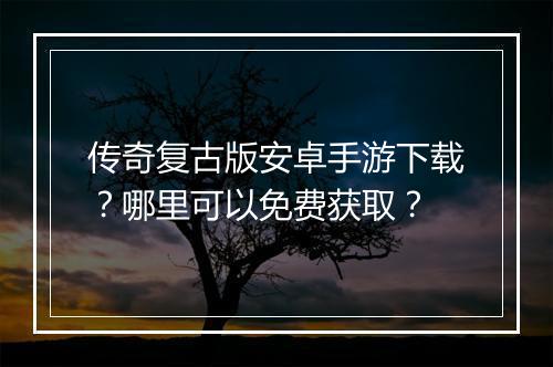 传奇复古版安卓手游下载？哪里可以免费获取？
