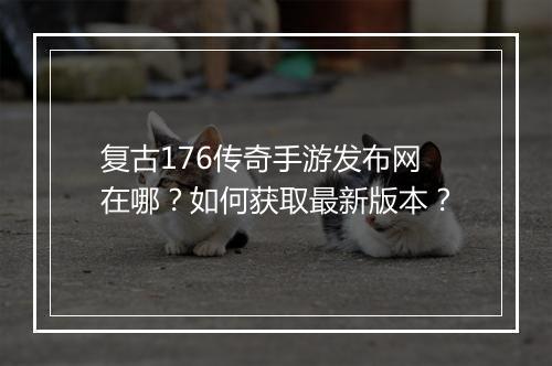 复古176传奇手游发布网在哪？如何获取最新版本？