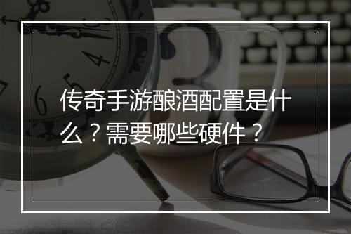 传奇手游酿酒配置是什么？需要哪些硬件？