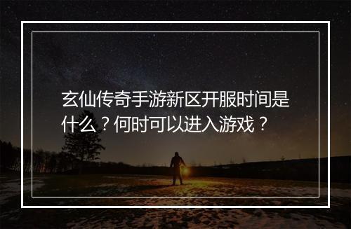 玄仙传奇手游新区开服时间是什么？何时可以进入游戏？