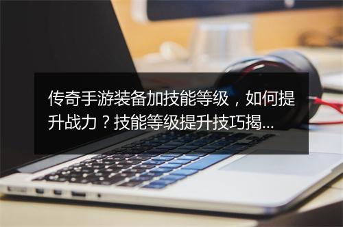 传奇手游装备加技能等级，如何提升战力？技能等级提升技巧揭秘？