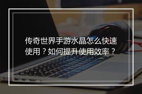传奇世界手游水晶怎么快速使用？如何提升使用效率？