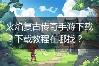 火焰复古传奇手游下载？下载教程在哪找？