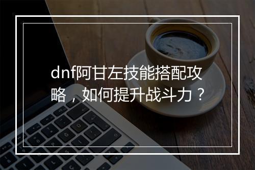 dnf阿甘左技能搭配攻略，如何提升战斗力？