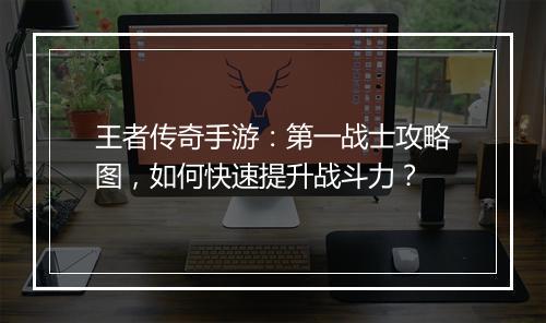 王者传奇手游：第一战士攻略图，如何快速提升战斗力？