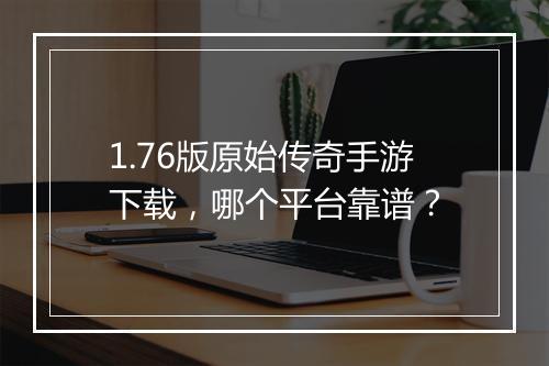 1.76版原始传奇手游下载，哪个平台靠谱？