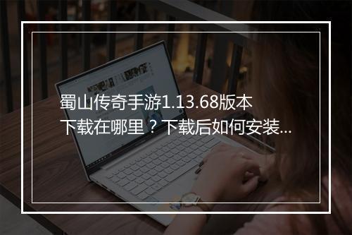 蜀山传奇手游1.13.68版本下载在哪里？下载后如何安装？