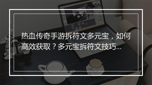 热血传奇手游拆符文多元宝，如何高效获取？多元宝拆符文技巧分享