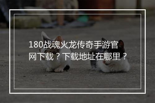 180战魂火龙传奇手游官网下载？下载地址在哪里？