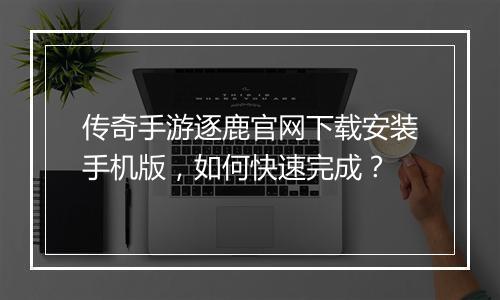 传奇手游逐鹿官网下载安装手机版，如何快速完成？