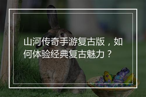 山河传奇手游复古版，如何体验经典复古魅力？