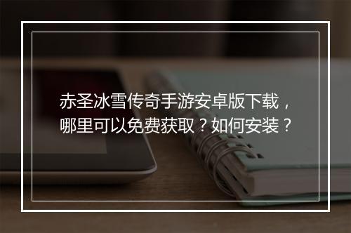 赤圣冰雪传奇手游安卓版下载，哪里可以免费获取？如何安装？