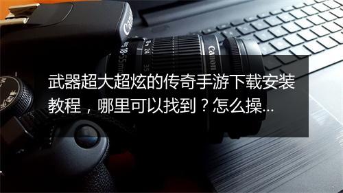 武器超大超炫的传奇手游下载安装教程，哪里可以找到？怎么操作？