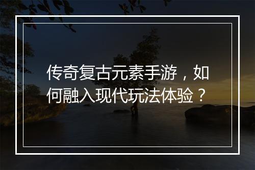 传奇复古元素手游，如何融入现代玩法体验？