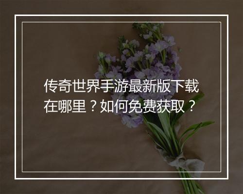 传奇世界手游最新版下载在哪里？如何免费获取？