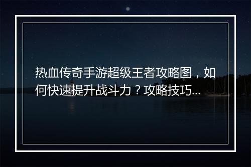 热血传奇手游超级王者攻略图，如何快速提升战斗力？攻略技巧揭秘！