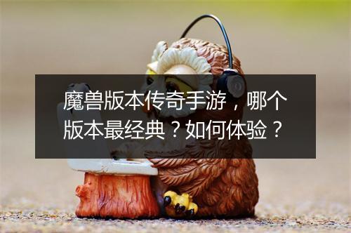 魔兽版本传奇手游，哪个版本最经典？如何体验？