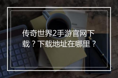传奇世界2手游官网下载？下载地址在哪里？
