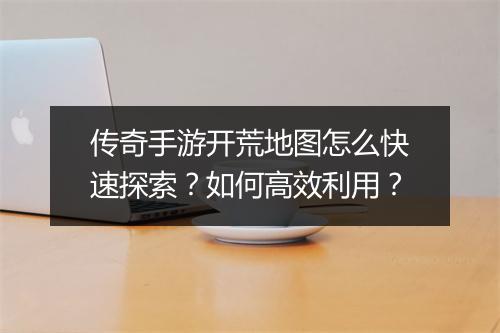 传奇手游开荒地图怎么快速探索？如何高效利用？