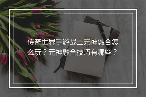 传奇世界手游战士元神融合怎么玩？元神融合技巧有哪些？