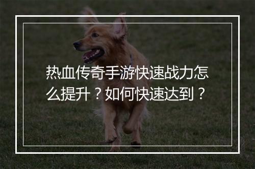 热血传奇手游快速战力怎么提升？如何快速达到？