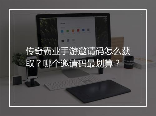 传奇霸业手游邀请码怎么获取？哪个邀请码最划算？