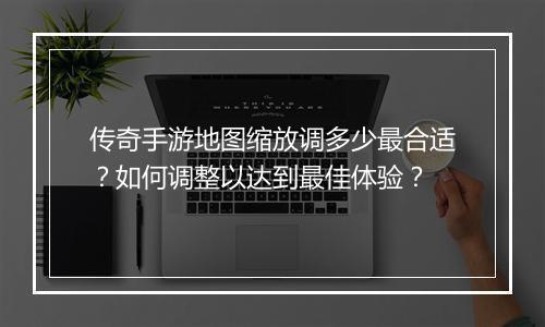 传奇手游地图缩放调多少最合适？如何调整以达到最佳体验？