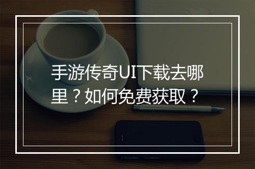 手游传奇UI下载去哪里？如何免费获取？