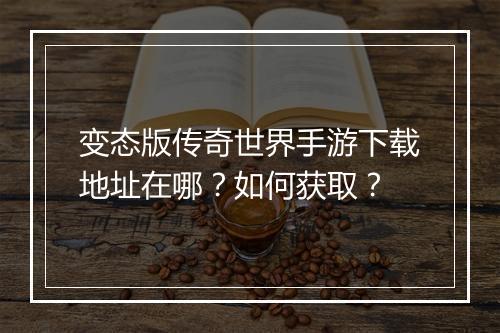 变态版传奇世界手游下载地址在哪？如何获取？