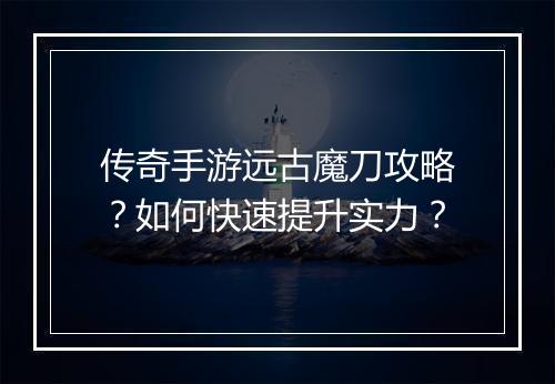 传奇手游远古魔刀攻略？如何快速提升实力？